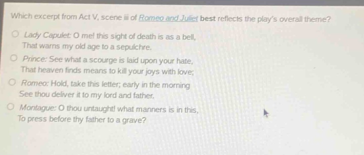 which excerpt from act v, scene iii of romeo and juliet best reflects the plays overall theme?\nlady capulet: o me! this sight of death is as a bell,\nthat warns my old age to a sepulchre.\nprince: see what a scourge is laid upon your hate,\nthat heaven finds means to kill your joys with love;\nromeo: hold, take this letter; early in the morning\nsee thou deliver it to my lord and father.\nmontague: o thou untaught! what manners is in this,\nto press before thy father to a grave?