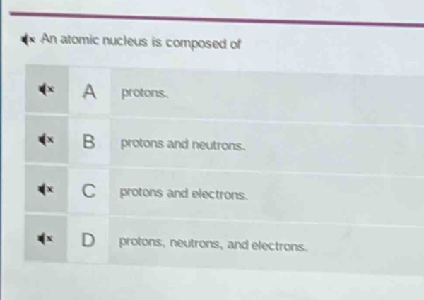 an atomic nucleus is composed of\na protons.\nb protons and neutrons.\nc protons and electrons.\nd protons, neutrons, and electrons.