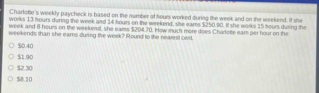 charlottes weekly paycheck is based on the number of hours worked during the week and on the weekend. if she works 13 hours during the week and 14 hours on the weekend, she earns $250.90. if she works 15 hours during the week and 8 hours on the weekend, she earns $204.70. how much more does charlotte earn per hour on the weekends than she earns during the week? round to the nearest cent.\n$0.40\n$1.90\n$2.30\n$8.10