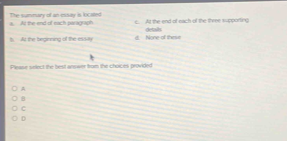 the summary of an essay is located a. at the end of each paragraph b. at the beginning of the essay c. at the end of each of the three supporting details d. none of these please select the best answer from the choices provided o a o b o c o d