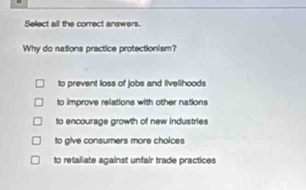 select all the correct answers.\nwhy do nations practice protectionism?\n□ to prevent loss of jobs and livelihoods\n□ to improve relations with other nations\n□ to encourage growth of new industries\n□ to give consumers more choices\n□ to retaliate against unfair trade practices