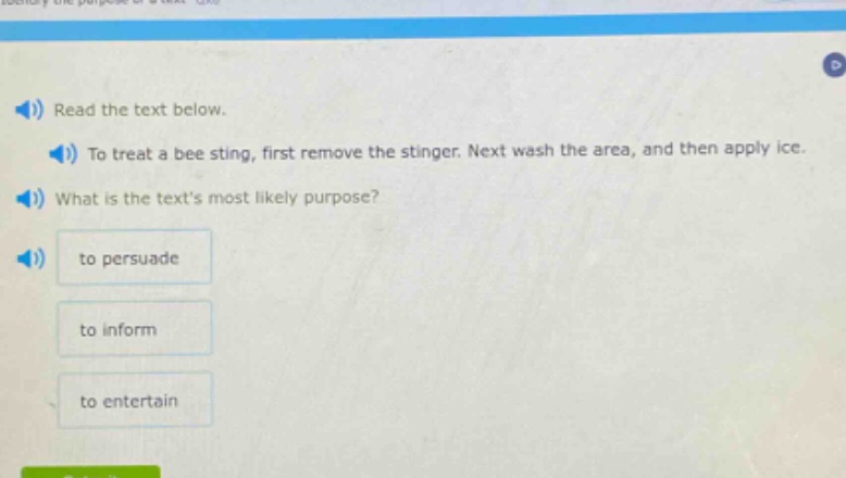 read the text below.\nto treat a bee sting, first remove the stinger. next wash the area, and then apply ice.\nwhat is the texts most likely purpose?\nto persuade\nto inform\nto entertain