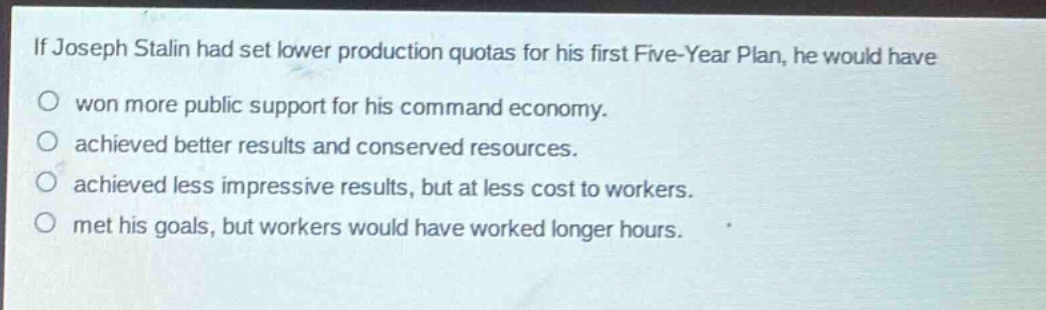 if joseph stalin had set lower production quotas for his first five - year plan, he would have\no won more public support for his command economy.\no achieved better results and conserved resources.\no achieved less impressive results, but at less cost to workers.\no met his goals, but workers would have worked longer hours.