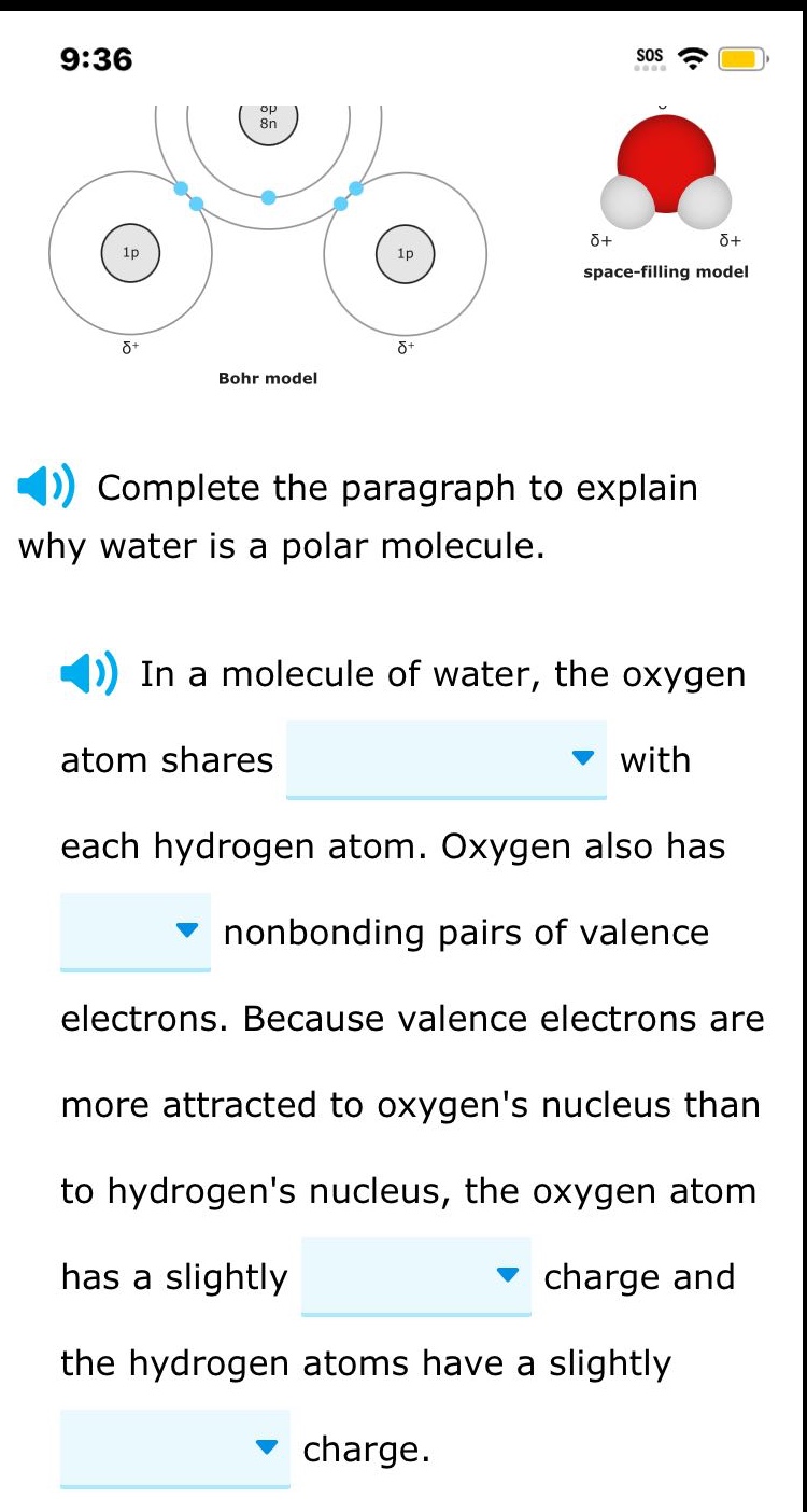complete the paragraph to explain why water is a polar molecule.\nin a molecule of water, the oxygen atom shares with each hydrogen atom. oxygen also has nonbonding pairs of valence electrons. because valence electrons are more attracted to oxygens nucleus than to hydrogens nucleus, the oxygen atom has a slightly charge and the hydrogen atoms have a slightly charge.