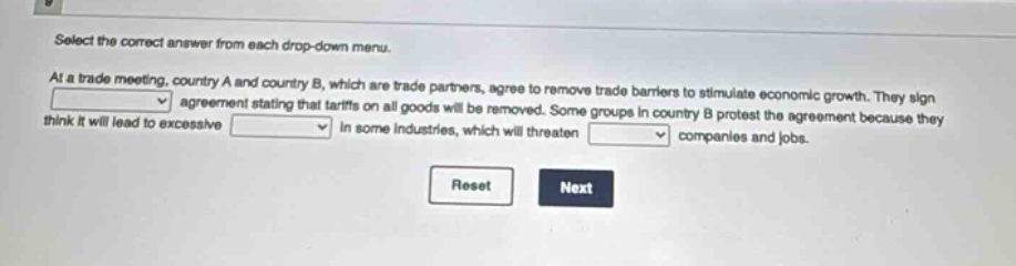 select the correct answer from each drop - down menu. at a trade meeting, country a and country b, which are trade partners, agree to remove trade barriers to stimulate economic growth. they sign an agreement stating that tariffs on all goods will be removed. some groups in country b protest the agreement because they think it will lead to excessive in some industries, which will threaten companies and jobs. reset next