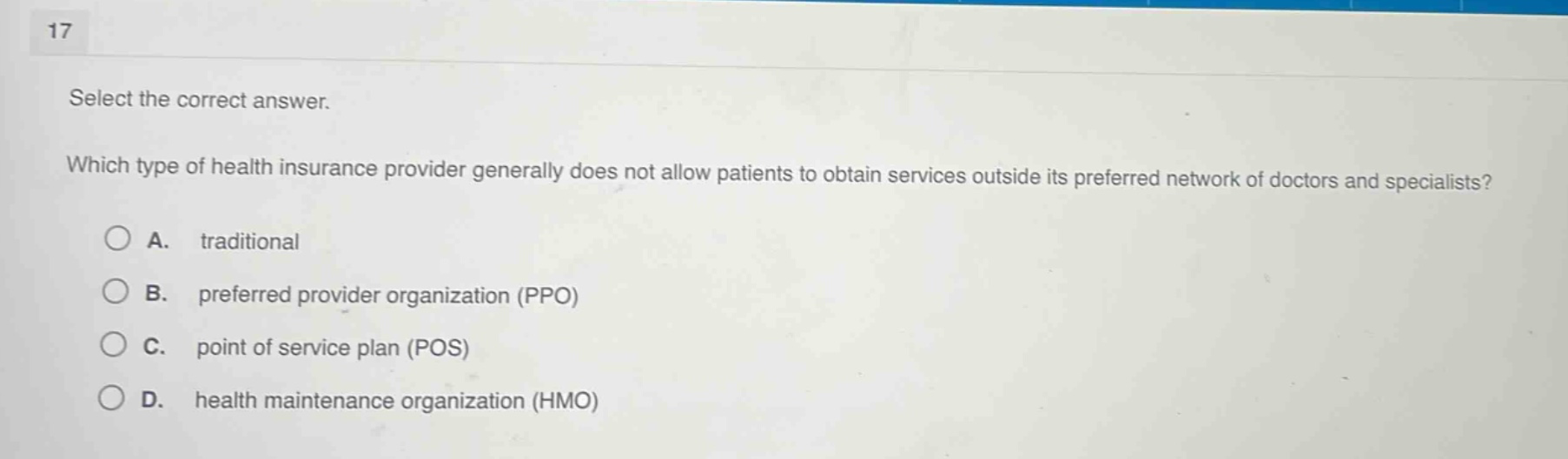 17\nselect the correct answer.\nwhich type of health insurance provider generally does not allow patients to obtain services outside its preferred network of doctors and specialists?\na. traditional\nb. preferred provider organization (ppo)\nc. point of service plan (pos)\nd. health maintenance organization (hmo)