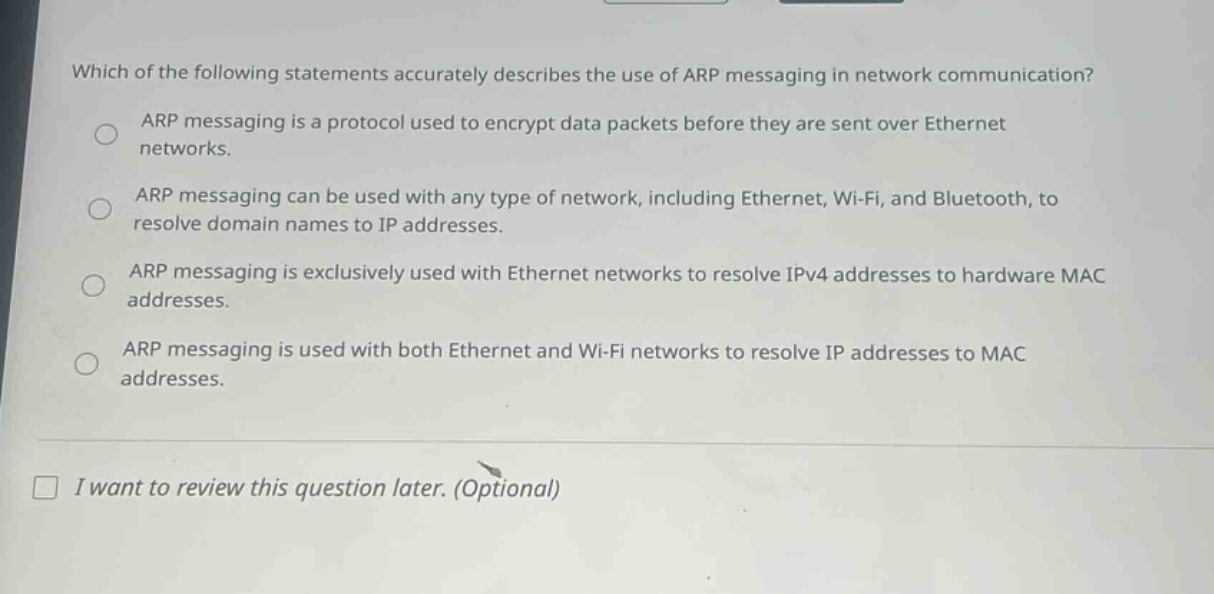 which of the following statements accurately describes the use of arp messaging in network communication?\narp messaging is a protocol used to encrypt data packets before they are sent over ethernet networks.\narp messaging can be used with any type of network, including ethernet, wi - fi, and bluetooth, to resolve domain names to ip addresses.\narp messaging is exclusively used with ethernet networks to resolve ipv4 addresses to hardware mac addresses.\narp messaging is used with both ethernet and wi - fi networks to resolve ip addresses to mac addresses.\ni want to review this question later. (optional)