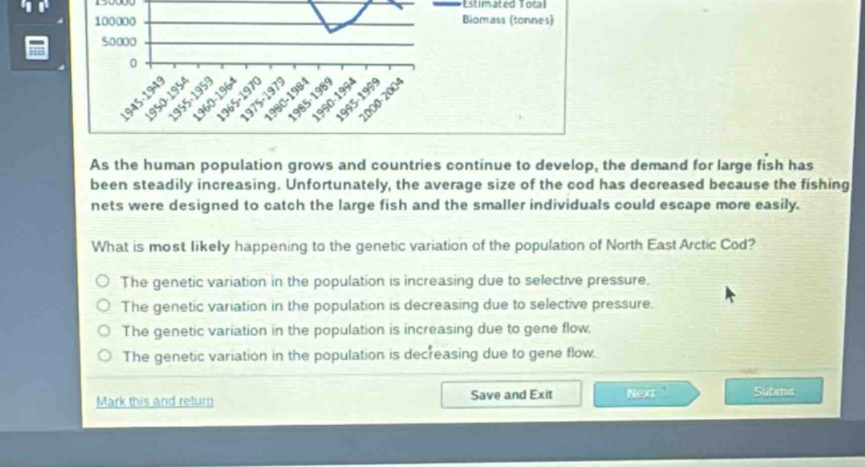 as the human population grows and countries continue to develop, the demand for large fish has been steadily increasing. unfortunately, the average size of the cod has decreased because the fishing nets were designed to catch the large fish and the smaller individuals could escape more easily.\nwhat is most likely happening to the genetic variation of the population of north east arctic cod?\nthe genetic variation in the population is increasing due to selective pressure.\nthe genetic variation in the population is decreasing due to selective pressure.\nthe genetic variation in the population is increasing due to gene flow.\nthe genetic variation in the population is decreasing due to gene flow.