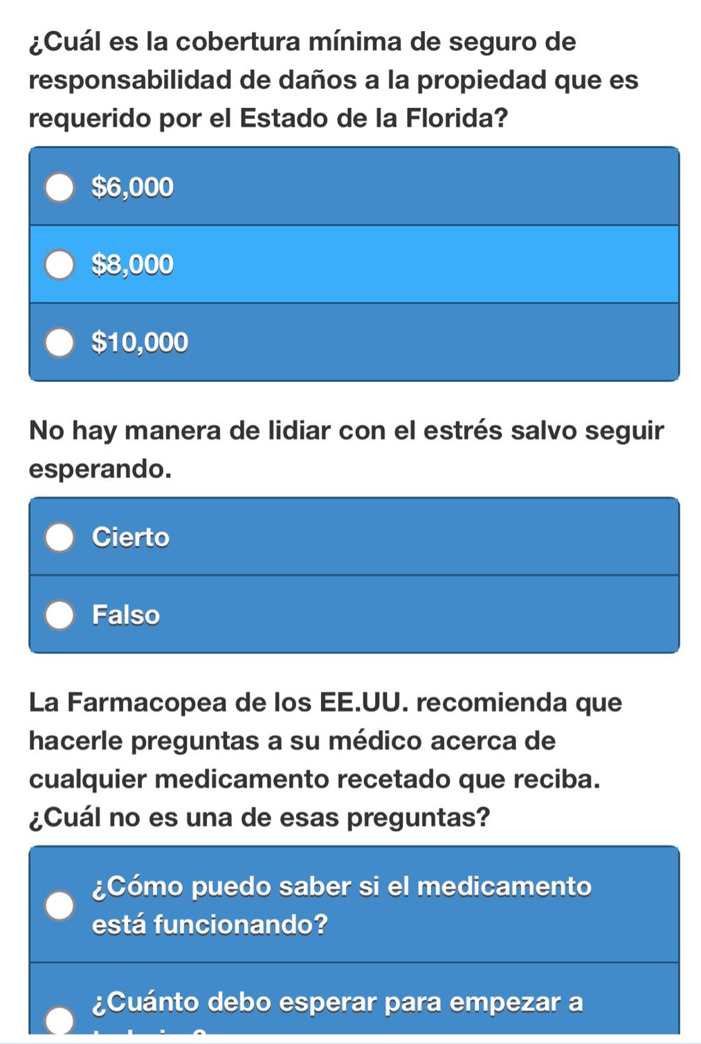 ¿cuál es la cobertura mínima de seguro de responsabilidad de daños a la propiedad que es requerido por el estado de la florida?\n$6,000\n$8,000\n$10,000\nno hay manera de lidiar con el estrés salvo seguir esperando.\ncierto\nfalso\nla farmacopea de los ee.uu. recomienda que hacerle preguntas a su médico acerca de cualquier medicamento recetado que reciba. ¿cuál no es una de esas preguntas?\n¿cómo puedo saber si el medicamento está funcionando?\n¿cuánto debo esperar para empezar a