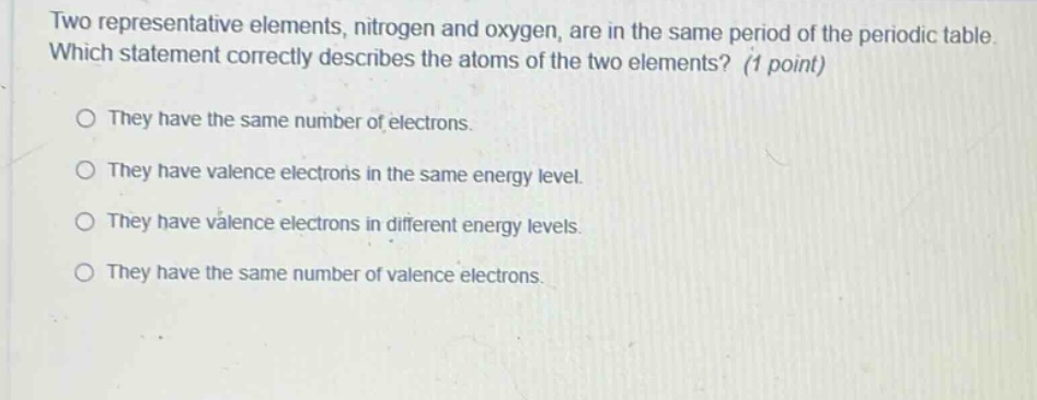 two representative elements, nitrogen and oxygen, are in the same period of the periodic table. which statement correctly describes the atoms of the two elements? (1 point)\no they have the same number of electrons.\no they have valence electrons in the same energy level.\no they have valence electrons in different energy levels.\no they have the same number of valence electrons.