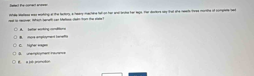select the correct answer.\nwhile melissa was working at the factory, a heavy machine fell on her and broke her legs. her doctors say that she needs three months of complete bed rest to recover. which benefit can melissa claim from the state?\na. better working conditions\nb. more employment benefits\nc. higher wages\nd. unemployment insurance\ne. a job promotion