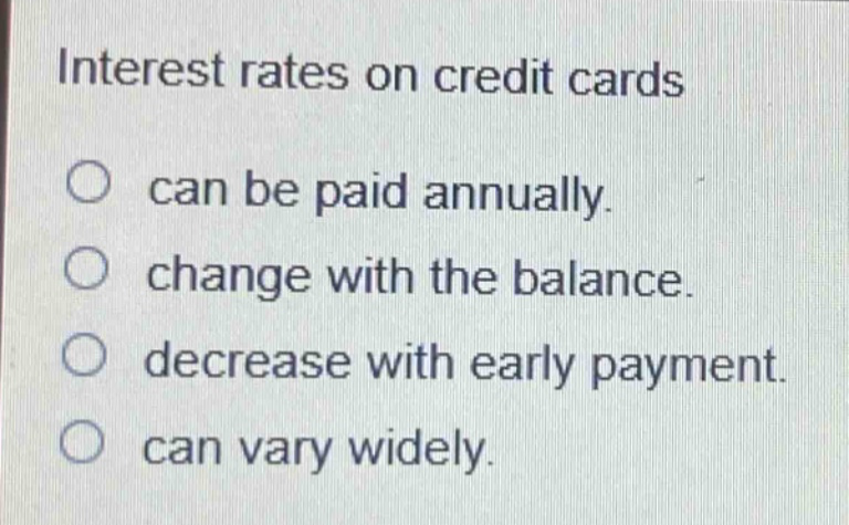 interest rates on credit cards\ncan be paid annually.\nchange with the balance.\ndecrease with early payment.\ncan vary widely.