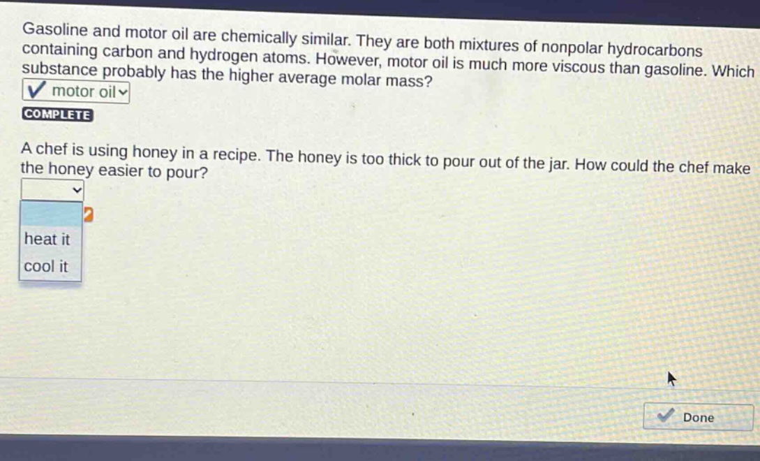 gasoline and motor oil are chemically similar. they are both mixtures of nonpolar hydrocarbons containing carbon and hydrogen atoms. however, motor oil is much more viscous than gasoline. which substance probably has the higher average molar mass? motor oil complete a chef is using honey in a recipe. the honey is too thick to pour out of the jar. how could the chef make the honey easier to pour? heat it cool it