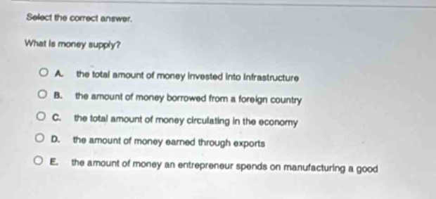 select the correct answer.\nwhat is money supply?\na. the total amount of money invested into infrastructure\nb. the amount of money borrowed from a foreign country\nc. the total amount of money circulating in the economy\nd. the amount of money earned through exports\ne. the amount of money an entrepreneur spends on manufacturing a good
