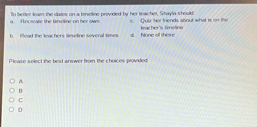 to better learn the dates on a timeline provided by her teacher, shayla should a. recreate the timeline on her own b. read the teachers timeline several times c. quiz her friends about what is on the teachers timeline d. none of these please select the best answer from the choices provided o a o b o c o d