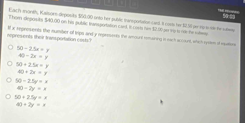 each month, kaisorn deposits $50.00 onto her public transportation card. it costs her $2.50 per trip to ride the subway. thom deposits $40.00 on his public transportation card. it costs him $2.00 per trip to ride the subway. if x represents the number of trips and y represents the amount remaining in each account, which system of equations represents their transportation costs?\no 50 - 2.5x = y\n40 - 2x = y\no 50 + 2.5x = y\n40 + 2x = y\no 50 - 2.5y = x\n40 - 2y = x\no 50 + 2.5y = x\n40 + 2y = x