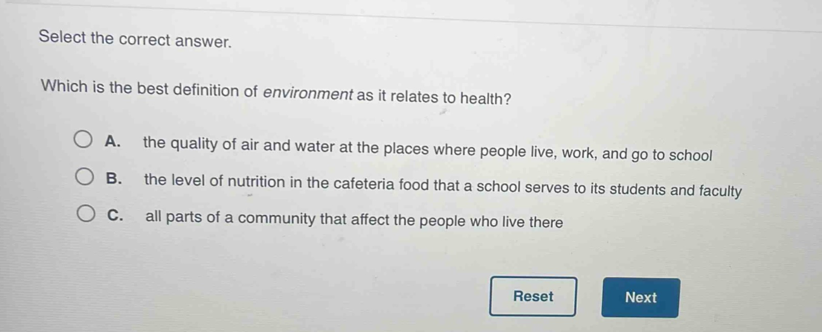 select the correct answer. which is the best definition of environment as it relates to health? a. the quality of air and water at the places where people live, work, and go to school b. the level of nutrition in the cafeteria food that a school serves to its students and faculty c. all parts of a community that affect the people who live there