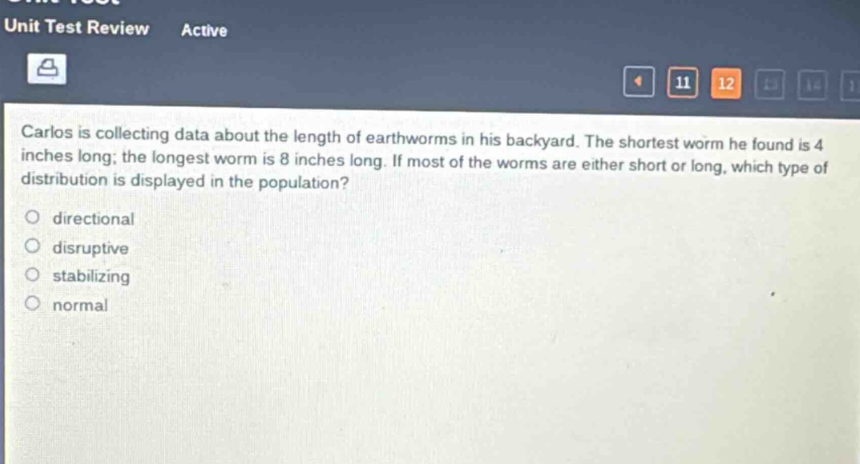 carlos is collecting data about the length of earthworms in his backyard. the shortest worm he found is 4 inches long; the longest worm is 8 inches long. if most of the worms are either short or long, which type of distribution is displayed in the population?\n\ndirectional\ndisruptive\nstabilizing\nnormal