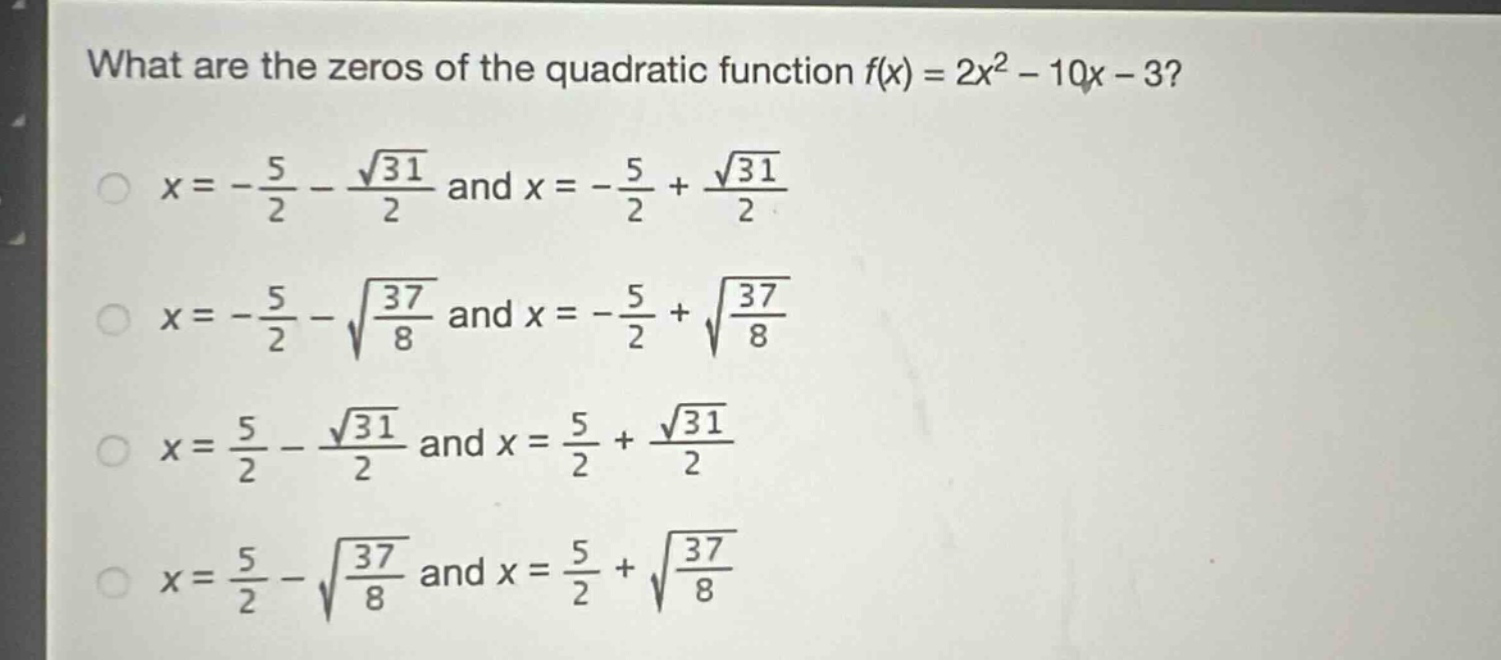 what are the zeros of the quadratic function $f(x)=2x^{2}-10x - 3$?\n$x =-\frac{5}{2}-\frac{sqrt{31}}{2}$ and $x =-\frac{5}{2}+\frac{sqrt{31}}{2}$\n$x =-\frac{5}{2}-sqrt{\frac{37}{8}}$ and $x =-\frac{5}{2}+sqrt{\frac{37}{8}}$\n$x =\frac{5}{2}-\frac{sqrt{31}}{2}$ and $x =\frac{5}{2}+\frac{sqrt{31}}{2}$\n$x =\frac{5}{2}-sqrt{\frac{37}{8}}$ and $x =\frac{5}{2}+sqrt{\frac{37}{8}}$