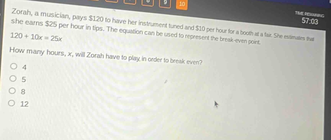 zorah, a musician, pays $120 to have her instrument tuned and $10 per hour for a booth at a fair. she estimates that she earns $25 per hour in tips. the equation can be used to represent the break - even point. 120 + 10x = 25x. how many hours, x, will zorah have to play in order to break even?\no 4\no 5\no 8\no 12