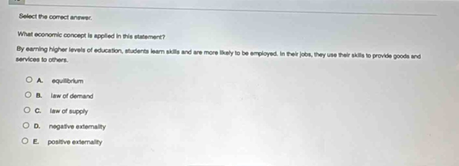 select the correct answer.\nwhat economic concept is applied in this statement?\nby earning higher levels of education, students learn skills and are more likely to be employed. in their jobs, they use their skills to provide goods and services to others.\na. equilibrium\nb. law of demand\nc. law of supply\nd. negative externality\ne. positive externality