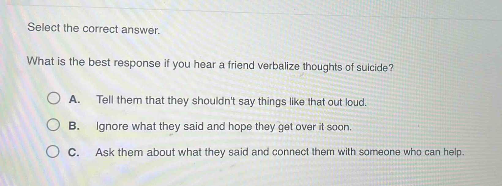 select the correct answer.\nwhat is the best response if you hear a friend verbalize thoughts of suicide?\na. tell them that they shouldnt say things like that out loud.\nb. ignore what they said and hope they get over it soon.\nc. ask them about what they said and connect them with someone who can help.
