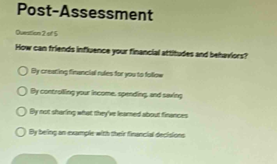 post - assessment\nquestion 2 of 5\nhow can friends influence your financial attitudes and behaviors?\nby creating financial rules for you to follow\nby controlling your income, spending, and saving\nby not sharing what theyve learned about finances\nby being an example with their financial decisions