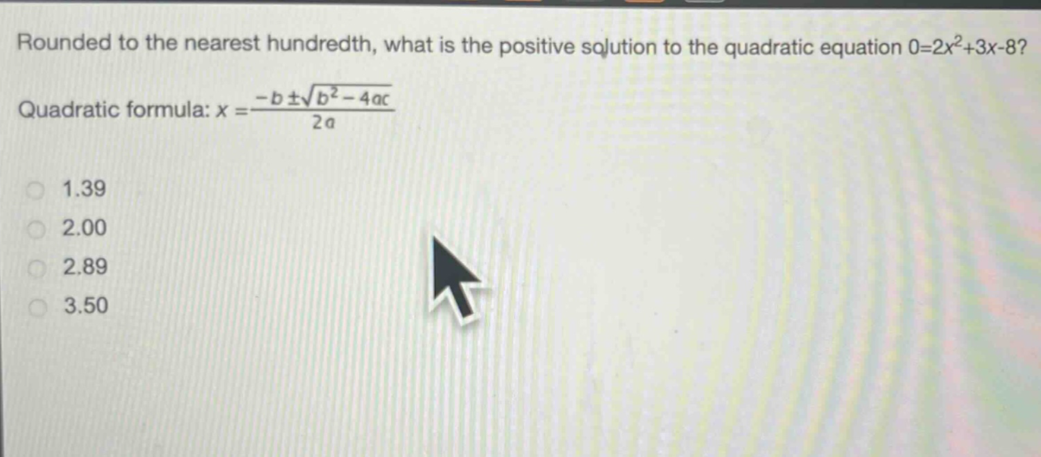 rounded to the nearest hundredth, what is the positive solution to the quadratic equation 0 = 2x²+3x - 8? quadratic formula: $x=\frac{-bpmsqrt{b^{2}-4ac}}{2a}$ 1.39 2.00 2.89 3.50