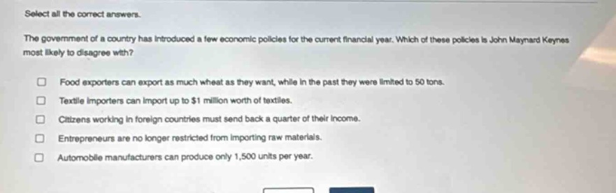 select all the correct answers.\nthe government of a country has introduced a few economic policies for the current financial year. which of these policies is john maynard keynes most likely to disagree with?\nfood exporters can export as much wheat as they want, while in the past they were limited to 50 tons.\ntextile importers can import up to $1 million worth of textiles.\ncitizens working in foreign countries must send back a quarter of their income.\nentrepreneurs are no longer restricted from importing raw materials.\nautomobile manufacturers can produce only 1,500 units per year.
