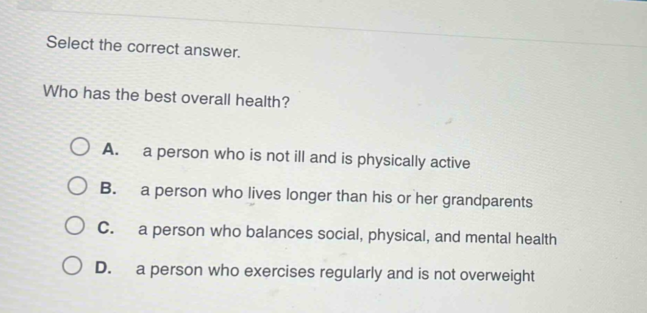 select the correct answer.\nwho has the best overall health?\na. a person who is not ill and is physically active\nb. a person who lives longer than his or her grandparents\nc. a person who balances social, physical, and mental health\nd. a person who exercises regularly and is not overweight