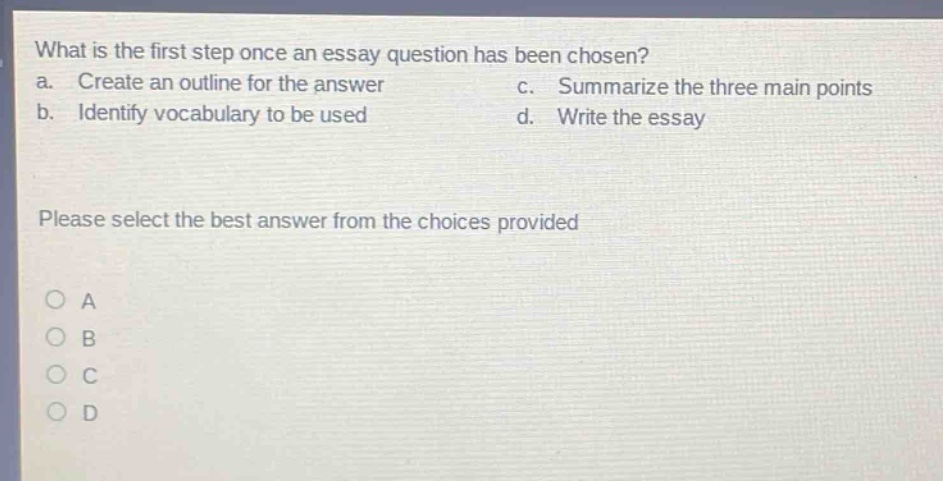 what is the first step once an essay question has been chosen?\na. create an outline for the answer c. summarize the three main points\nb. identify vocabulary to be used d. write the essay\nplease select the best answer from the choices provided\no a\no b\no c\no d