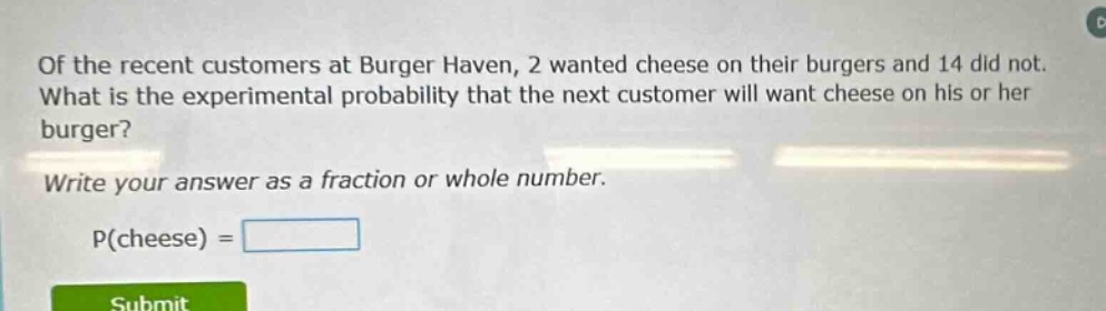 of the recent customers at burger haven, 2 wanted cheese on their burgers and 14 did not. what is the experimental probability that the next customer will want cheese on his or her burger? write your answer as a fraction or whole number. p(cheese) =