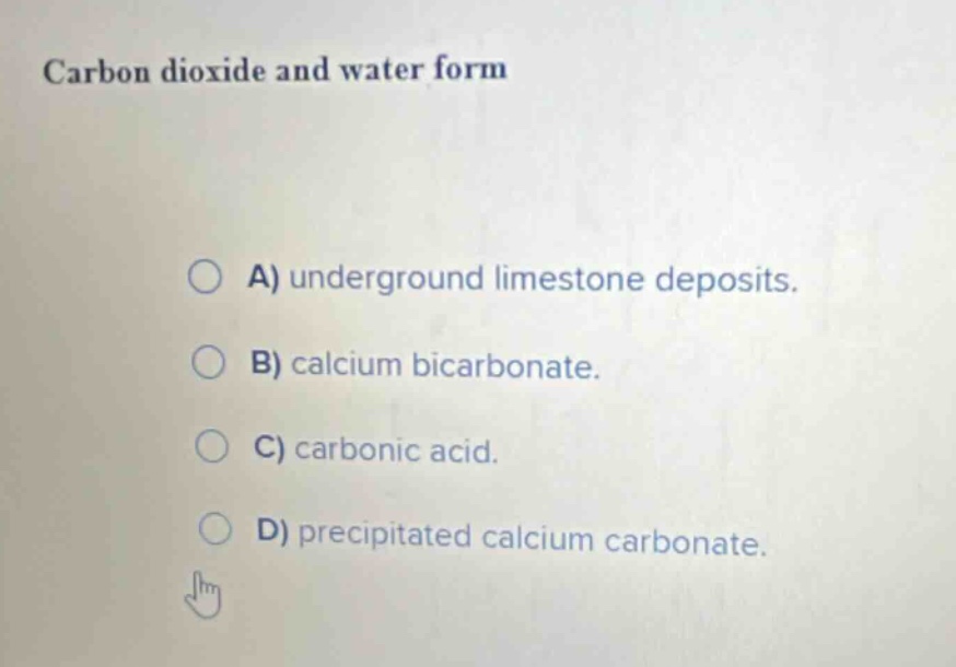 carbon dioxide and water form\n\na) underground limestone deposits.\nb) calcium bicarbonate.\nc) carbonic acid.\nd) precipitated calcium carbonate.