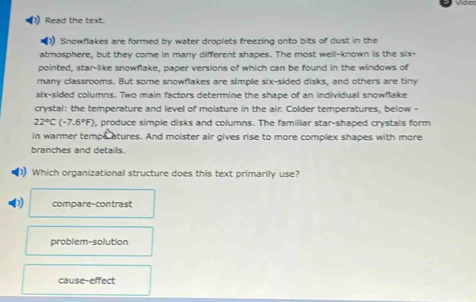 read the text.\nsnowflakes are formed by water droplets freezing onto bits of dust in the atmosphere, but they come in many different shapes. the most well - known is the six - pointed, star - like snowflake, paper versions of which can be found in the windows of many classrooms. but some snowflakes are simple six - sided disks, and others are tiny six - sided columns. two main factors determine the shape of an individual snowflake crystal: the temperature and level of moisture in the air. colder temperatures, below - 22°c (-7.6°f), produce simple disks and columns. the familiar star - shaped crystals form in warmer temperatures. and moister air gives rise to more complex shapes with more branches and details.\nwhich organizational structure does this text primarily use?\ncompare - contrast\nproblem - solution\ncause - effect