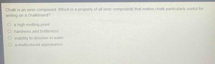 chalk is an ionic compound. which is a property of all ionic compounds that makes chalk particularly useful for writing on a chalkboard?\n○ a high melting point\n○ hardness and brittleness\n○ inability to dissolve in water\n○ a multicolored appearance