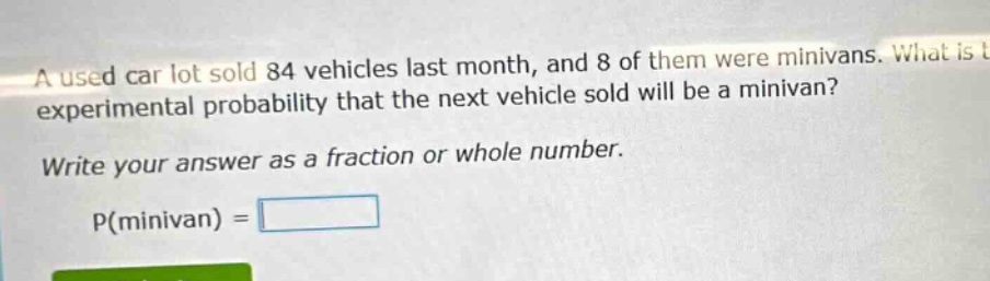 a used car lot sold 84 vehicles last month, and 8 of them were minivans. what is the experimental probability that the next vehicle sold will be a minivan? write your answer as a fraction or whole number. p(minivan) =
