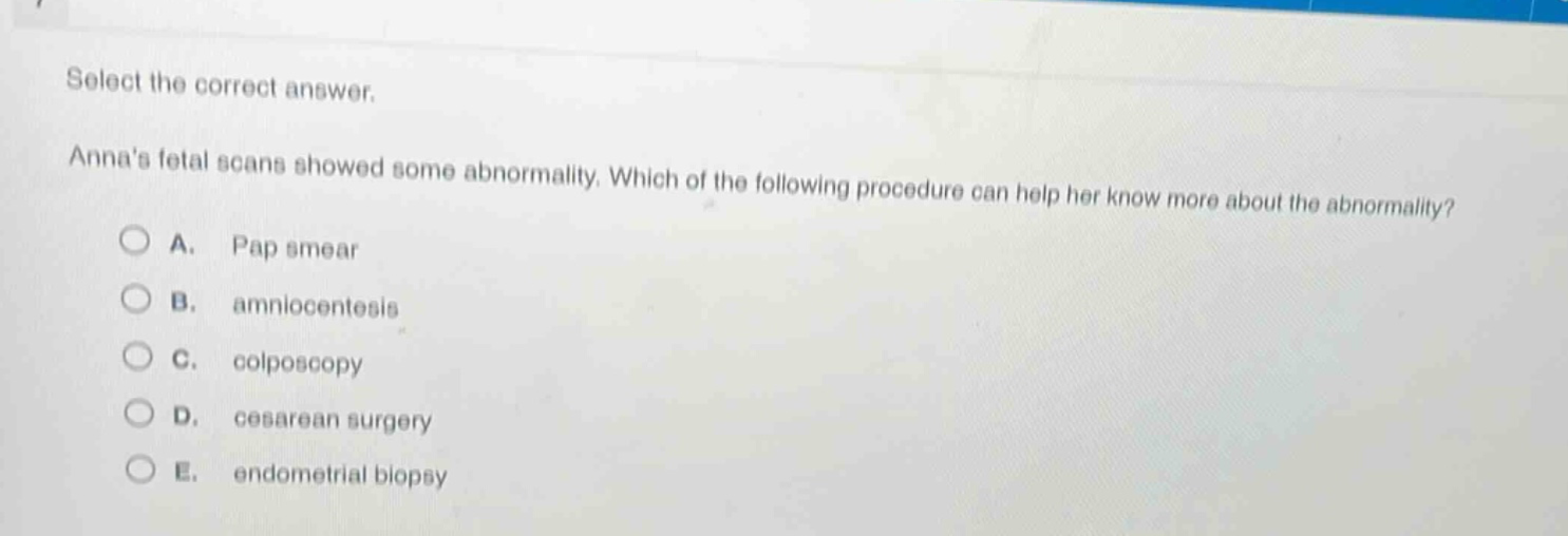 select the correct answer.\nannas fetal scans showed some abnormality. which of the following procedure can help her know more about the abnormality?\na. pap smear\nb. amniocentesis\nc. colposcopy\nd. cesarean surgery\ne. endometrial biopsy
