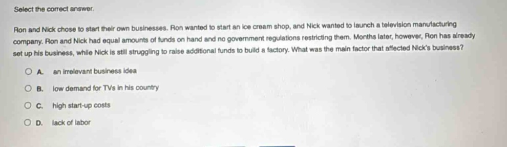 select the correct answer.\nron and nick chose to start their own businesses. ron wanted to start an ice - cream shop, and nick wanted to launch a television manufacturing company. ron and nick had equal amounts of funds on hand and no government regulations restricting them. months later, however, ron has already set up his business, while nick is still struggling to raise additional funds to build a factory. what was the main factor that affected nicks business?\n○ a. an irrelevant business idea\n○ b. low demand for tvs in his country\n○ c. high start - up costs\n○ d. lack of labor