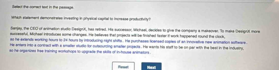 select the correct text in the passage.\nwhich statement demonstrates investing in physical capital to increase productivity?\nsanjay, the ceo of animation studio designx, has retired. his successor, michael, decides to give the company a makeover. to make designx more successful, michael introduces some changes. he believes that projects will be finished faster if work happened round the clock, so he extends working hours to 24 hours by introducing night shifts. he purchases licensed copies of an innovative new animation software. he enters into a contract with a smaller studio for outsourcing smaller projects. he wants his staff to be on par with the best in the industry, so he organizes free training workshops to upgrade the skills of in - house animators.