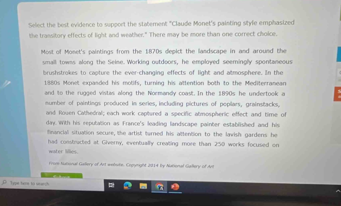 select the best evidence to support the statement \claude monets painting style emphasized the transitory effects of light and weather.\ there may be more than one correct choice.\n\nmost of monets paintings from the 1870s depict the landscape in and around the small towns along the seine. working outdoors, he employed seemingly spontaneous brushstrokes to capture the ever - changing effects of light and atmosphere. in the 1880s monet expanded his motifs, turning his attention both to the mediterranean and to the rugged vistas along the normandy coast. in the 1890s he undertook a number of paintings produced in series, including pictures of poplars, grainstacks, and rouen cathedral; each work captured a specific atmospheric effect and time of day. with his reputation as frances leading landscape painter established and his financial situation secure, the artist turned his attention to the lavish gardens he had constructed at giverny, eventually creating more than 250 works focused on water lilies.\n\nfrom national gallery of art website. copyright 2014 by national gallery of art