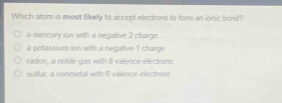 which atom is most likely to accept electrons to form an ionic bond?\no a mercury ion with a negative 2 charge\no a potassium ion with a negative 1 charge\no radon, a noble gas with 8 valence electrons\no sulfur, a nonmetal with 6 valence electrons