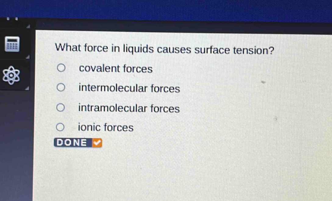 what force in liquids causes surface tension?\n○ covalent forces\n○ intermolecular forces\n○ intramolecular forces\n○ ionic forces\ndone