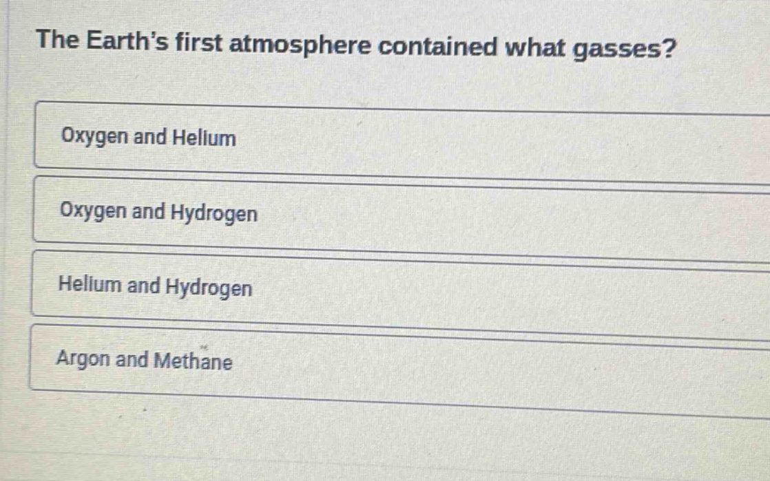 the earth’s first atmosphere contained what gasses?\noxygen and helium\noxygen and hydrogen\nhelium and hydrogen\nargon and methane