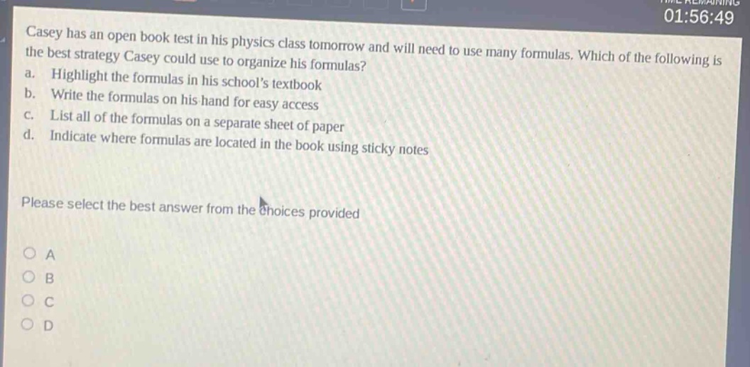 casey has an open - book test in his physics class tomorrow and will need to use many formulas. which of the following is the best strategy casey could use to organize his formulas?\na. highlight the formulas in his schools textbook\nb. write the formulas on his hand for easy access\nc. list all of the formulas on a separate sheet of paper\nd. indicate where formulas are located in the book using sticky notes\nplease select the best answer from the choices provided\no a\no b\no c\no d