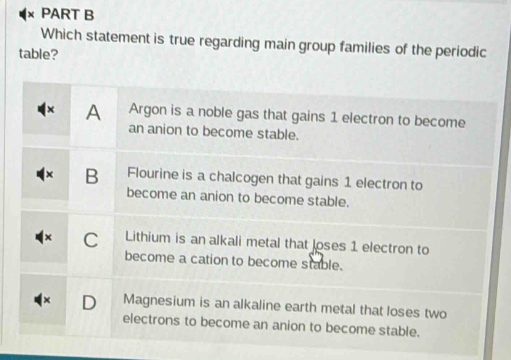 part b\nwhich statement is true regarding main - group families of the periodic table?\na argon is a noble gas that gains 1 electron to become an anion to become stable.\nb flourine is a chalcogen that gains 1 electron to become an anion to become stable.\nc lithium is an alkali metal that loses 1 electron to become a cation to become stable.\nd magnesium is an alkaline earth metal that loses two electrons to become an anion to become stable.
