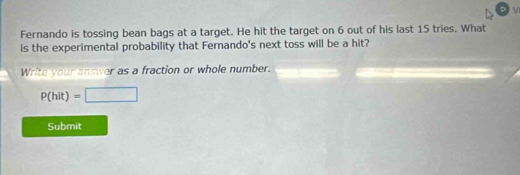 fernando is tossing bean bags at a target. he hit the target on 6 out of his last 15 tries. what is the experimental probability that fernandos next toss will be a hit? write your answer as a fraction or whole number. p(hit) =