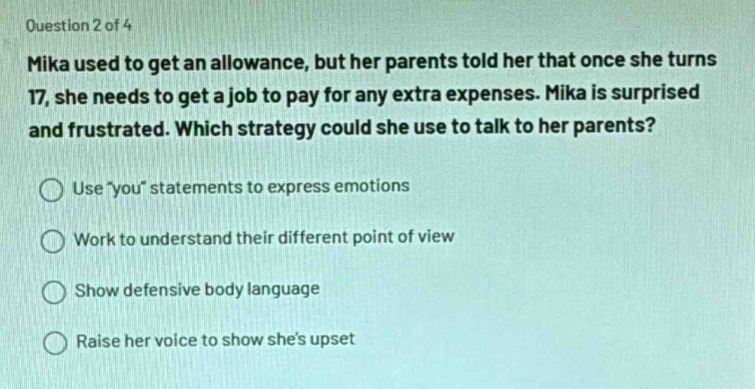 question 2 of 4\nmika used to get an allowance, but her parents told her that once she turns 17, she needs to get a job to pay for any extra expenses. mika is surprised and frustrated. which strategy could she use to talk to her parents?\nuse \you\ statements to express emotions\nwork to understand their different point of view\nshow defensive body language\nraise her voice to show shes upset
