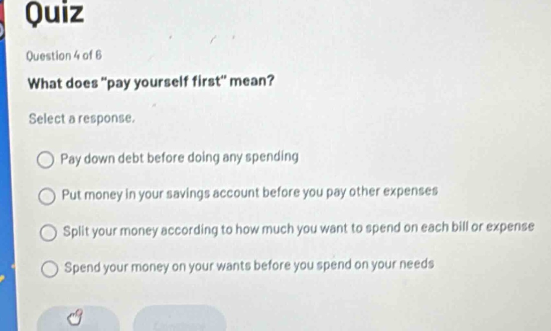 quiz\nquestion 4 of 6\nwhat does “pay yourself first” mean?\nselect a response.\npay down debt before doing any spending\nput money in your savings account before you pay other expenses\nsplit your money according to how much you want to spend on each bill or expense\nspend your money on your wants before you spend on your needs