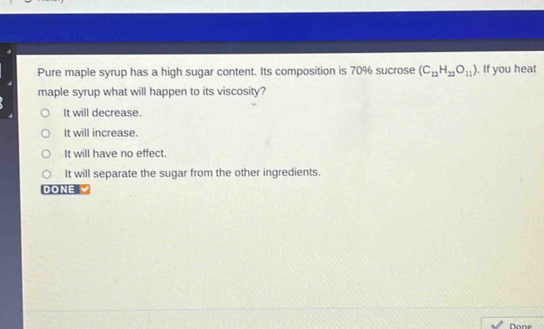 pure maple syrup has a high sugar content. its composition is 70% sucrose (c₁₂h₂₂o₁₁). if you heat maple syrup what will happen to its viscosity?\nit will decrease.\nit will increase.\nit will have no effect.\nit will separate the sugar from the other ingredients.\ndone