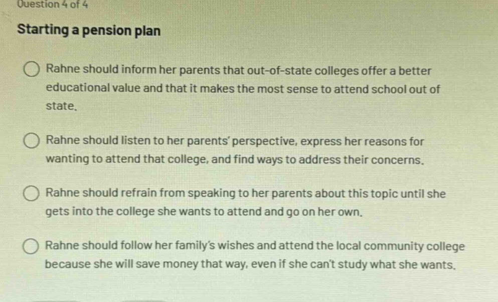 question 4 of 4\nstarting a pension plan\nrahne should inform her parents that out - of - state colleges offer a better educational value and that it makes the most sense to attend school out of state.\nrahne should listen to her parents perspective, express her reasons for wanting to attend that college, and find ways to address their concerns.\nrahne should refrain from speaking to her parents about this topic until she gets into the college she wants to attend and go on her own.\nrahne should follow her familys wishes and attend the local community college because she will save money that way, even if she cant study what she wants.